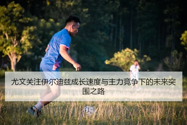 尤文关注伊尔迪兹成长速度与主力竞争下的未来突围之路