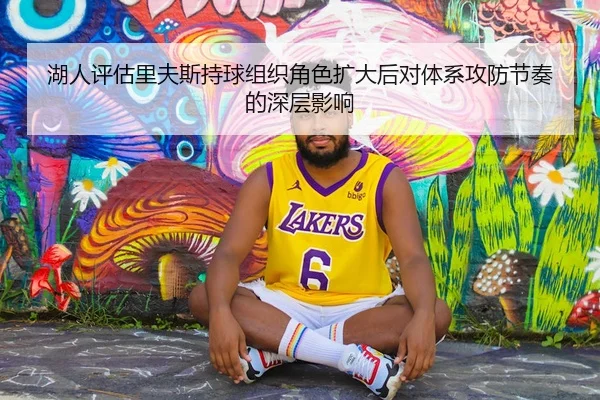 湖人评估里夫斯持球组织角色扩大后对体系攻防节奏的深层影响
