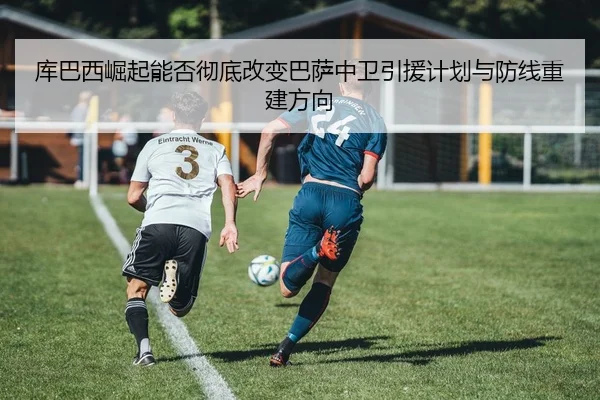 库巴西崛起能否彻底改变巴萨中卫引援计划与防线重建方向
