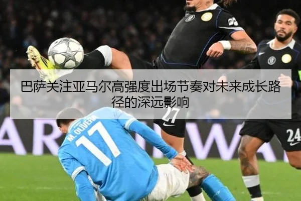 巴萨关注亚马尔高强度出场节奏对未来成长路径的深远影响