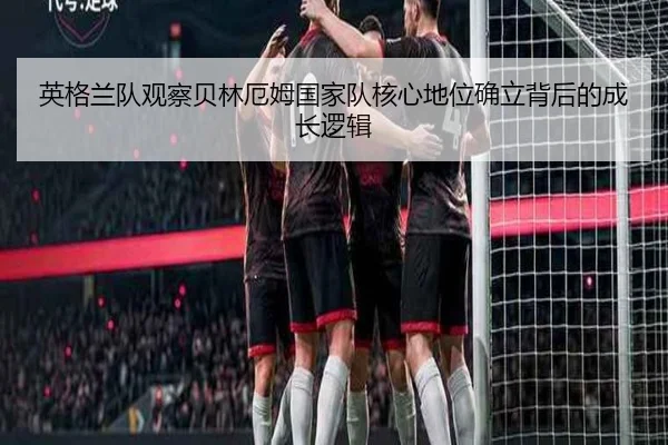 英格兰队观察贝林厄姆国家队核心地位确立背后的成长逻辑