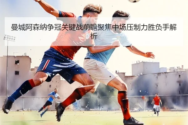 曼城阿森纳争冠关键战前瞻聚焦中场压制力胜负手解析