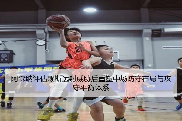 阿森纳评估赖斯远射威胁后重塑中场防守布局与攻守平衡体系